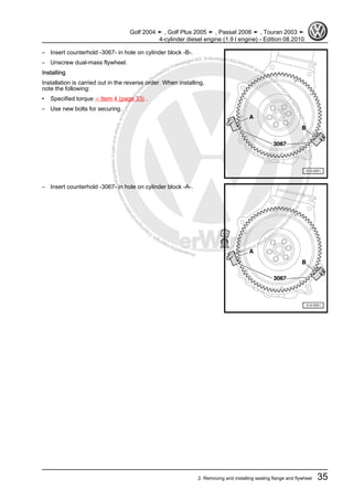 Protectedbycopyright.Copyi
ngforprivateorcommercialpurposes,inpartorinwhole,isnotpermittedunle
ssauthorisedbyVolkswagenAG.VolkswagenAGdoesnot guaranteeorac
ceptanyliabilitywithrespecttothecorrectnessofinformationinthisdocum
en
t.CopyrightbyVolkswagenAG.
– Insert counterhold -3067- in hole on cylinder block -B-.
– Unscrew dual-mass flywheel.
Installing
Installation is carried out in the reverse order. When installing,
note the following:
• Specified torque ⇒ Item 4 (page 33) .
– Use new bolts for securing.
– Insert counterhold -3067- in hole on cylinder block -A-.
Golf 2004 ➤ , Golf Plus 2005 ➤ , Passat 2006 ➤ , Touran 2003 ➤
4-cylinder diesel engine (1.9 l engine) - Edition 08.2010
2. Removing and installing sealing flange and flywheel 35
 