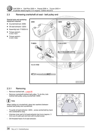 Protectedbycopyright.Copyi
ngforprivateorcommercialpurposes,inpartorinwhole,isnotpermittedunle
ssauthorisedbyVolkswagenAG.VolkswagenAGdoesnot guaranteeorac
ceptanyliabilitywithrespecttothecorrectnessofinformationinthisdocum
en
t.CopyrightbyVolkswagenAG.
2.3 Renewing crankshaft oil seal - belt pulley end
Special tools and workshop
equipment required
♦ Counterhold tool -3099-
♦ Oil seal extractor -3203-
♦ Assembly tool -T10053+3-
♦ Torque wrench -
V.A.G 1331-
♦ Torque wrench -
V.A.G 1332-
2.3.1 Removing
– Remove toothed belt. ⇒ page 66
– Remove crankshaft toothed belt pulley. To do this, lock
toothed belt pulley using counterhold -3099- .
Note
When bolting on counterhold, place two washers between
toothed belt pulley and counterhold.
– To guide oil seal extractor -3203- , screw central bolt by hand
into crankshaft to stop.
– Unscrew inner part of oil seal extractor two turns (approx. 3
mm) out of outer part and lock with knurled screw.
– Oil threaded head of oil seal extractor.
Golf 2004 ➤ , Golf Plus 2005 ➤ , Passat 2006 ➤ , Touran 2003 ➤
4-cylinder diesel engine (1.9 l engine) - Edition 08.2010
36 Rep. gr.13 - Crankshaft group
 