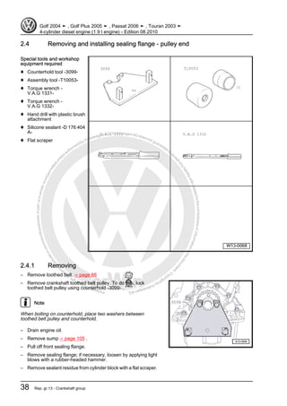 Protectedbycopyright.Copyi
ngforprivateorcommercialpurposes,inpartorinwhole,isnotpermittedunle
ssauthorisedbyVolkswagenAG.VolkswagenAGdoesnot guaranteeorac
ceptanyliabilitywithrespecttothecorrectnessofinformationinthisdocum
en
t.CopyrightbyVolkswagenAG.
2.4 Removing and installing sealing flange - pulley end
Special tools and workshop
equipment required
♦ Counterhold tool -3099-
♦ Assembly tool -T10053-
♦ Torque wrench -
V.A.G 1331-
♦ Torque wrench -
V.A.G 1332-
♦ Hand drill with plastic brush
attachment
♦ Silicone sealant -D 176 404
A-
♦ Flat scraper
2.4.1 Removing
– Remove toothed belt. ⇒ page 66
– Remove crankshaft toothed belt pulley. To do this, lock
toothed belt pulley using counterhold -3099- .
Note
When bolting on counterhold, place two washers between
toothed belt pulley and counterhold.
– Drain engine oil.
– Remove sump ⇒ page 105 .
– Pull off front sealing flange.
– Remove sealing flange; if necessary, loosen by applying light
blows with a rubber-headed hammer.
– Remove sealant residue from cylinder block with a flat scraper.
Golf 2004 ➤ , Golf Plus 2005 ➤ , Passat 2006 ➤ , Touran 2003 ➤
4-cylinder diesel engine (1.9 l engine) - Edition 08.2010
38 Rep. gr.13 - Crankshaft group
 