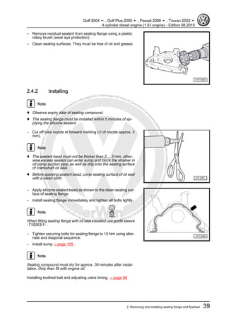 Protectedbycopyright.Copyi
ngforprivateorcommercialpurposes,inpartorinwhole,isnotpermittedunle
ssauthorisedbyVolkswagenAG.VolkswagenAGdoesnot guaranteeorac
ceptanyliabilitywithrespecttothecorrectnessofinformationinthisdocum
en
t.CopyrightbyVolkswagenAG.
– Remove residual sealant from sealing flange using a plastic
rotary brush (wear eye protection).
– Clean sealing surfaces. They must be free of oil and grease.
2.4.2 Installing
Note
♦ Observe expiry date of sealing compound.
♦ The sealing flange must be installed within 5 minutes of ap‐
plying the silicone sealant.
– Cut off tube nozzle at forward marking (∅ of nozzle approx. 3
mm).
Note
♦ The sealant bead must not be thicker than 2… 3 mm, other‐
wise excess sealant can enter sump and block the strainer in
oil pump suction pipe, as well as drip onto the sealing surface
of crankshaft oil seal.
♦ Before applying sealant bead, cover sealing surface of oil seal
with a clean cloth.
– Apply silicone sealant bead as shown to the clean sealing sur‐
face of sealing flange.
– Install sealing flange immediately and tighten all bolts lightly.
Note
When fitting sealing flange with oil seal installed use guide sleeve
-T10053/1- .
– Tighten securing bolts for sealing flange to 15 Nm using alter‐
nate and diagonal sequence.
– Install sump ⇒ page 105 .
Note
Sealing compound must dry for approx. 30 minutes after instal‐
lation. Only then fill with engine oil.
Installing toothed belt and adjusting valve timing. ⇒ page 66
Golf 2004 ➤ , Golf Plus 2005 ➤ , Passat 2006 ➤ , Touran 2003 ➤
4-cylinder diesel engine (1.9 l engine) - Edition 08.2010
2. Removing and installing sealing flange and flywheel 39
 