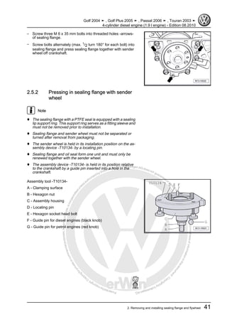 Protectedbycopyright.Copyi
ngforprivateorcommercialpurposes,inpartorinwhole,isnotpermittedunle
ssauthorisedbyVolkswagenAG.VolkswagenAGdoesnot guaranteeorac
ceptanyliabilitywithrespecttothecorrectnessofinformationinthisdocum
en
t.CopyrightbyVolkswagenAG.
– Screw three M 6 x 35 mm bolts into threaded holes -arrows-
of sealing flange.
– Screw bolts alternately (max. 1/2 turn 180° for each bolt) into
sealing flange and press sealing flange together with sender
wheel off crankshaft.
2.5.2 Pressing in sealing flange with sender
wheel
Note
♦ The sealing flange with a PTFE seal is equipped with a sealing
lip support ring. This support ring serves as a fitting sleeve and
must not be removed prior to installation.
♦ Sealing flange and sender wheel must not be separated or
turned after removal from packaging.
♦ The sender wheel is held in its installation position on the as‐
sembly device -T10134- by a locating pin.
♦ Sealing flange and oil seal form one unit and must only be
renewed together with the sender wheel.
♦ The assembly device -T10134- is held in its position relative
to the crankshaft by a guide pin inserted into a hole in the
crankshaft.
Assembly tool -T10134-
A - Clamping surface
B - Hexagon nut
C - Assembly housing
D - Locating pin
E - Hexagon socket head bolt
F - Guide pin for diesel engines (black knob)
G - Guide pin for petrol engines (red knob)
Golf 2004 ➤ , Golf Plus 2005 ➤ , Passat 2006 ➤ , Touran 2003 ➤
4-cylinder diesel engine (1.9 l engine) - Edition 08.2010
2. Removing and installing sealing flange and flywheel 41
 