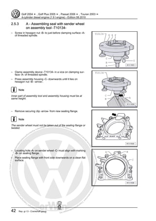 Protectedbycopyright.Copyi
ngforprivateorcommercialpurposes,inpartorinwhole,isnotpermittedunle
ssauthorisedbyVolkswagenAG.VolkswagenAGdoesnot guaranteeorac
ceptanyliabilitywithrespecttothecorrectnessofinformationinthisdocum
en
t.CopyrightbyVolkswagenAG.
2.5.3 A - Assembling seal with sender wheel
on assembly tool -T10134-
– Screw in hexagon nut -B- to just before clamping surface -A-
of threaded spindle.
– Clamp assembly device -T10134- in a vice on clamping sur‐
face -A- of threaded spindle.
– Press assembly housing -C- downwards until it lies on
hexagon nut -B- -arrow-.
Note
Inner part of assembly tool and assembly housing must be at
same height.
– Remove securing clip -arrow- from new sealing flange.
Note
The sender wheel must not be taken out of the sealing flange or
twisted.
– Locating hole -A- on sender wheel -C- must align with marking
-B- on sealing flange.
– Place sealing flange with front side downwards on a clean flat
surface.
Golf 2004 ➤ , Golf Plus 2005 ➤ , Passat 2006 ➤ , Touran 2003 ➤
4-cylinder diesel engine (1.9 l engine) - Edition 08.2010
42 Rep. gr.13 - Crankshaft group
 