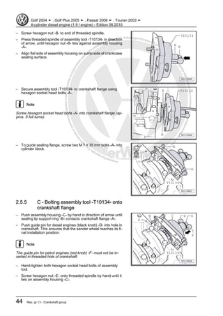 Protectedbycopyright.Copyi
ngforprivateorcommercialpurposes,inpartorinwhole,isnotpermittedunle
ssauthorisedbyVolkswagenAG.VolkswagenAGdoesnot guaranteeorac
ceptanyliabilitywithrespecttothecorrectnessofinformationinthisdocum
en
t.CopyrightbyVolkswagenAG.
– Screw hexagon nut -B- to end of threaded spindle.
– Press threaded spindle of assembly tool -T10134- in direction
of arrow, until hexagon nut -B- lies against assembly housing
-A-.
– Align flat side of assembly housing on sump side of crankcase
sealing surface.
– Secure assembly tool -T10134- to crankshaft flange using
hexagon socket head bolts -A-.
Note
Screw hexagon socket head bolts -A- into crankshaft flange (ap‐
prox. 5 full turns).
– To guide sealing flange, screw two M 7 × 35 mm bolts -A- into
cylinder block.
2.5.5 C - Bolting assembly tool -T10134- onto
crankshaft flange
– Push assembly housing -C- by hand in direction of arrow until
sealing lip support ring -B- contacts crankshaft flange -A-.
– Push guide pin for diesel engines (black knob) -D- into hole in
crankshaft. This ensures that the sender wheel reaches its fi‐
nal installation position.
Note
The guide pin for petrol engines (red knob) -F- must not be in‐
serted in threaded hole of crankshaft.
– Hand-tighten both hexagon socket head bolts of assembly
tool.
– Screw hexagon nut -E- onto threaded spindle by hand until it
lies on assembly housing -C-.
Golf 2004 ➤ , Golf Plus 2005 ➤ , Passat 2006 ➤ , Touran 2003 ➤
4-cylinder diesel engine (1.9 l engine) - Edition 08.2010
44 Rep. gr.13 - Crankshaft group
 