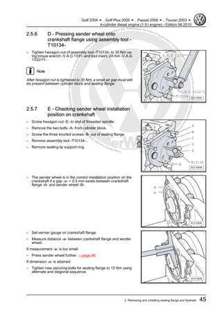 Protectedbycopyright.Copyi
ngforprivateorcommercialpurposes,inpartorinwhole,isnotpermittedunle
ssauthorisedbyVolkswagenAG.VolkswagenAGdoesnot guaranteeorac
ceptanyliabilitywithrespecttothecorrectnessofinformationinthisdocum
en
t.CopyrightbyVolkswagenAG.
2.5.6 D - Pressing sender wheel onto
crankshaft flange using assembly tool -
T10134-
– Tighten hexagon nut of assembly tool -T10134- to 35 Nm us‐
ing torque wrench -V.A.G 1331- and tool insert, 24 mm -V.A.G
1332/11- .
Note
After hexagon nut is tightened to 35 Nm, a small air gap must still
be present between cylinder block and sealing flange.
2.5.7 E - Checking sender wheel installation
position on crankshaft
– Screw hexagon nut -E- to end of threaded spindle.
– Remove the two bolts -A- from cylinder block.
– Screw the three knurled screws -B- out of sealing flange.
– Remove assembly tool -T10134- .
– Remove sealing lip support ring.
– The sender wheel is in the correct installation position on the
crankshaft if a gap -a- = 0.5 mm exists between crankshaft
flange -A- and sender wheel -B-.
– Set vernier gauge on crankshaft flange.
– Measure distance -a- between crankshaft flange and sender
wheel.
If measurement -a- is too small:
– Press sender wheel further. ⇒ page 46
If dimension -a- is attained:
– Tighten new securing bolts for sealing flange to 15 Nm using
alternate and diagonal sequence.
Golf 2004 ➤ , Golf Plus 2005 ➤ , Passat 2006 ➤ , Touran 2003 ➤
4-cylinder diesel engine (1.9 l engine) - Edition 08.2010
2. Removing and installing sealing flange and flywheel 45
 
