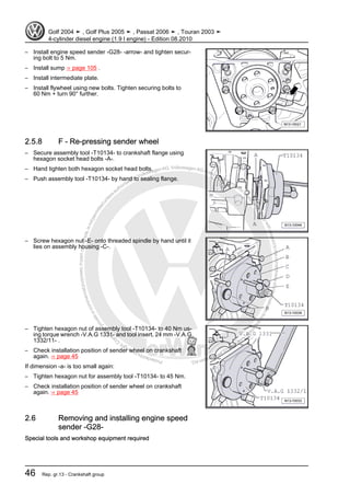 Protectedbycopyright.Copyi
ngforprivateorcommercialpurposes,inpartorinwhole,isnotpermittedunle
ssauthorisedbyVolkswagenAG.VolkswagenAGdoesnot guaranteeorac
ceptanyliabilitywithrespecttothecorrectnessofinformationinthisdocum
en
t.CopyrightbyVolkswagenAG.
– Install engine speed sender -G28- -arrow- and tighten secur‐
ing bolt to 5 Nm.
– Install sump ⇒ page 105 .
– Install intermediate plate.
– Install flywheel using new bolts. Tighten securing bolts to
60 Nm + turn 90° further.
2.5.8 F - Re-pressing sender wheel
– Secure assembly tool -T10134- to crankshaft flange using
hexagon socket head bolts -A-.
– Hand tighten both hexagon socket head bolts.
– Push assembly tool -T10134- by hand to sealing flange.
– Screw hexagon nut -E- onto threaded spindle by hand until it
lies on assembly housing -C-.
– Tighten hexagon nut of assembly tool -T10134- to 40 Nm us‐
ing torque wrench -V.A.G 1331- and tool insert, 24 mm -V.A.G
1332/11- .
– Check installation position of sender wheel on crankshaft
again. ⇒ page 45
If dimension -a- is too small again:
– Tighten hexagon nut for assembly tool -T10134- to 45 Nm.
– Check installation position of sender wheel on crankshaft
again. ⇒ page 45
2.6 Removing and installing engine speed
sender -G28-
Special tools and workshop equipment required
Golf 2004 ➤ , Golf Plus 2005 ➤ , Passat 2006 ➤ , Touran 2003 ➤
4-cylinder diesel engine (1.9 l engine) - Edition 08.2010
46 Rep. gr.13 - Crankshaft group
 