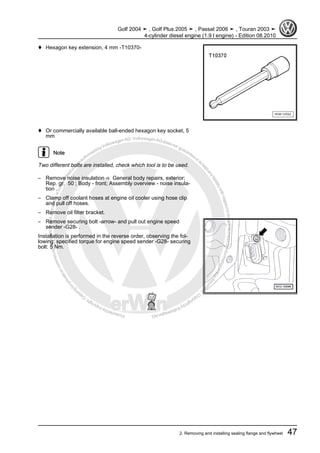 Protectedbycopyright.Copyi
ngforprivateorcommercialpurposes,inpartorinwhole,isnotpermittedunle
ssauthorisedbyVolkswagenAG.VolkswagenAGdoesnot guaranteeorac
ceptanyliabilitywithrespecttothecorrectnessofinformationinthisdocum
en
t.CopyrightbyVolkswagenAG.
♦ Hexagon key extension, 4 mm -T10370-
♦ Or commercially available ball-ended hexagon key socket, 5
mm
Note
Two different bolts are installed, check which tool is to be used.
– Remove noise insulation ⇒ General body repairs, exterior;
Rep. gr. 50 ; Body - front; Assembly overview - noise insula‐
tion .
– Clamp off coolant hoses at engine oil cooler using hose clip
and pull off hoses.
– Remove oil filter bracket.
– Remove securing bolt -arrow- and pull out engine speed
sender -G28- .
Installation is performed in the reverse order, observing the fol‐
lowing: specified torque for engine speed sender -G28- securing
bolt: 5 Nm.
Golf 2004 ➤ , Golf Plus 2005 ➤ , Passat 2006 ➤ , Touran 2003 ➤
4-cylinder diesel engine (1.9 l engine) - Edition 08.2010
2. Removing and installing sealing flange and flywheel 47
 