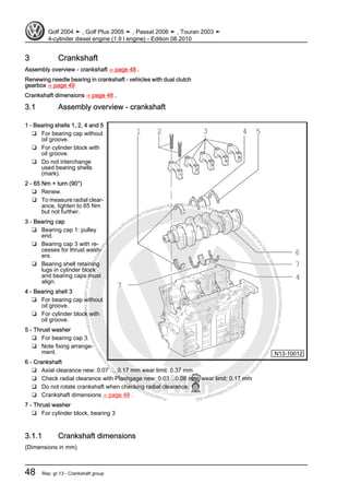 Protectedbycopyright.Copyi
ngforprivateorcommercialpurposes,inpartorinwhole,isnotpermittedunle
ssauthorisedbyVolkswagenAG.VolkswagenAGdoesnot guaranteeorac
ceptanyliabilitywithrespecttothecorrectnessofinformationinthisdocum
en
t.CopyrightbyVolkswagenAG.
3 Crankshaft
Assembly overview - crankshaft ⇒ page 48 .
Renewing needle bearing in crankshaft - vehicles with dual clutch
gearbox ⇒ page 49
Crankshaft dimensions ⇒ page 48 .
3.1 Assembly overview - crankshaft
1 - Bearing shells 1, 2, 4 and 5
❑ For bearing cap without
oil groove.
❑ For cylinder block with
oil groove.
❑ Do not interchange
used bearing shells
(mark).
2 - 65 Nm + turn (90°)
❑ Renew.
❑ To measure radial clear‐
ance, tighten to 65 Nm
but not further.
3 - Bearing cap
❑ Bearing cap 1: pulley
end.
❑ Bearing cap 3 with re‐
cesses for thrust wash‐
ers.
❑ Bearing shell retaining
lugs in cylinder block
and bearing caps must
align.
4 - Bearing shell 3
❑ For bearing cap without
oil groove.
❑ For cylinder block with
oil groove.
5 - Thrust washer
❑ For bearing cap 3.
❑ Note fixing arrange‐
ment.
6 - Crankshaft
❑ Axial clearance new: 0.07 … 0.17 mm wear limit: 0.37 mm
❑ Check radial clearance with Plastigage new: 0.03…0.08 mm, wear limit: 0.17 mm
❑ Do not rotate crankshaft when checking radial clearance.
❑ Crankshaft dimensions ⇒ page 48 .
7 - Thrust washer
❑ For cylinder block, bearing 3
3.1.1 Crankshaft dimensions
(Dimensions in mm)
Golf 2004 ➤ , Golf Plus 2005 ➤ , Passat 2006 ➤ , Touran 2003 ➤
4-cylinder diesel engine (1.9 l engine) - Edition 08.2010
48 Rep. gr.13 - Crankshaft group
 