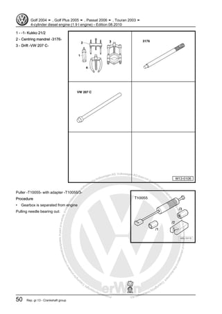 Protectedbycopyright.Copyi
ngforprivateorcommercialpurposes,inpartorinwhole,isnotpermittedunle
ssauthorisedbyVolkswagenAG.VolkswagenAGdoesnot guaranteeorac
ceptanyliabilitywithrespecttothecorrectnessofinformationinthisdocum
en
t.CopyrightbyVolkswagenAG.
1 - -1- Kukko 21/2
2 - Centring mandrel -3176-
3 - Drift -VW 207 C-
Puller -T10055- with adapter -T10055/3-
Procedure
• Gearbox is separated from engine
Pulling needle bearing out:
Golf 2004 ➤ , Golf Plus 2005 ➤ , Passat 2006 ➤ , Touran 2003 ➤
4-cylinder diesel engine (1.9 l engine) - Edition 08.2010
50 Rep. gr.13 - Crankshaft group
 