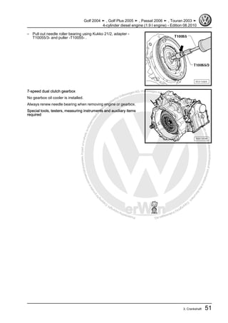 Protectedbycopyright.Copyi
ngforprivateorcommercialpurposes,inpartorinwhole,isnotpermittedunle
ssauthorisedbyVolkswagenAG.VolkswagenAGdoesnot guaranteeorac
ceptanyliabilitywithrespecttothecorrectnessofinformationinthisdocum
en
t.CopyrightbyVolkswagenAG.
– Pull out needle roller bearing using Kukko 21/2, adapter -
T10055/3- and puller -T10055- .
7-speed dual clutch gearbox
No gearbox oil cooler is installed.
Always renew needle bearing when removing engine or gearbox.
Special tools, testers, measuring instruments and auxiliary items
required
Golf 2004 ➤ , Golf Plus 2005 ➤ , Passat 2006 ➤ , Touran 2003 ➤
4-cylinder diesel engine (1.9 l engine) - Edition 08.2010
3. Crankshaft 51
 