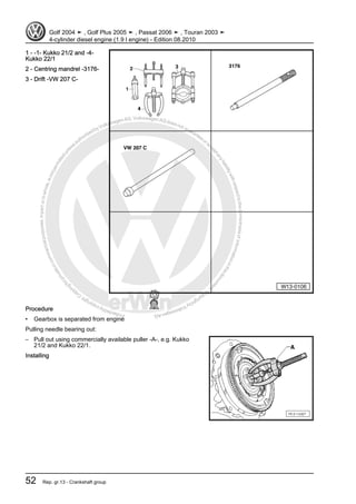 Protectedbycopyright.Copyi
ngforprivateorcommercialpurposes,inpartorinwhole,isnotpermittedunle
ssauthorisedbyVolkswagenAG.VolkswagenAGdoesnot guaranteeorac
ceptanyliabilitywithrespecttothecorrectnessofinformationinthisdocum
en
t.CopyrightbyVolkswagenAG.
1 - -1- Kukko 21/2 and -4-
Kukko 22/1
2 - Centring mandrel -3176-
3 - Drift -VW 207 C-
Procedure
• Gearbox is separated from engine
Pulling needle bearing out:
– Pull out using commercially available puller -A-, e.g. Kukko
21/2 and Kukko 22/1.
Installing
Golf 2004 ➤ , Golf Plus 2005 ➤ , Passat 2006 ➤ , Touran 2003 ➤
4-cylinder diesel engine (1.9 l engine) - Edition 08.2010
52 Rep. gr.13 - Crankshaft group
 