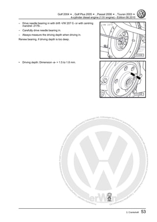 Protectedbycopyright.Copyi
ngforprivateorcommercialpurposes,inpartorinwhole,isnotpermittedunle
ssauthorisedbyVolkswagenAG.VolkswagenAGdoesnot guaranteeorac
ceptanyliabilitywithrespecttothecorrectnessofinformationinthisdocum
en
t.CopyrightbyVolkswagenAG.
– Drive needle bearing in with drift -VW 207 C- or with centring
mandrel -3176- .
– Carefully drive needle bearing in.
– Always measure the driving depth when driving in.
Renew bearing, if driving depth is too deep.
• Driving depth: Dimension -a- = 1.5 to 1.8 mm.
Golf 2004 ➤ , Golf Plus 2005 ➤ , Passat 2006 ➤ , Touran 2003 ➤
4-cylinder diesel engine (1.9 l engine) - Edition 08.2010
3. Crankshaft 53
 