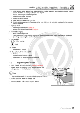 Protectedbycopyright.Copyi
ngforprivateorcommercialpurposes,inpartorinwhole,isnotpermittedunle
ssauthorisedbyVolkswagenAG.VolkswagenAGdoesnot guaranteeorac
ceptanyliabilitywithrespecttothecorrectnessofinformationinthisdocum
en
t.CopyrightbyVolkswagenAG.
❑ Note version: Upper bearing shell (towards piston) is made of a more wear resistant material. Identifi‐
cation: Black line on bearing surface in area of joint.
❑ Do not interchange used bearing shells.
❑ Insert bearing shells centrally.
❑ Check for secure seating.
❑ Axial clearance, wear limit: 0.37 mm.
❑ Check radial clearance with Plastigage: Wear limit: 0.08 mm, do not rotate crankshaft when checking
radial clearance
7 - Cylinder block
❑ Checking cylinder bores ⇒ page 58 .
❑ Piston and cylinder dimensions ⇒ page 57 .
8 - Conrod bearing cap
❑ Note installation position.
❑ The caps only fit in one position and only on the appropriate conrod due to the breaking procedure
(cracking) separating the cap from the conrod.
9 - Oil spray jet
❑ For piston cooling.
Note
10 - 25 Nm
❑ Insert without sealant.
11 - Conrod bolt, 30 Nm + turn (90°)
❑ Renew.
❑ Oil threads and contact surface.
❑ Use old bolt for measuring radial clearance.
4.2 Separating new conrod
– Mark cylinder allocation of conrod ⇒ Item 5 (page 54)
– Lightly clamp the conrod in a vice using aluminium vice
clamps, as shown in the illustration.
Note
♦ To prevent damage to the conrod, only clamp conrod in lightly.
♦ Clamp conrod in below the marked line.
– Unscrew the two bolts -arrows- approx. 5 turns.
Golf 2004 ➤ , Golf Plus 2005 ➤ , Passat 2006 ➤ , Touran 2003 ➤
4-cylinder diesel engine (1.9 l engine) - Edition 08.2010
4. Pistons and conrods 55
 