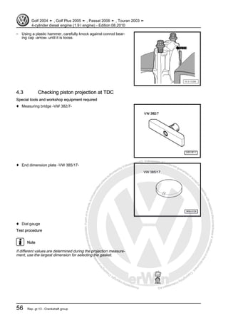 Protectedbycopyright.Copyi
ngforprivateorcommercialpurposes,inpartorinwhole,isnotpermittedunle
ssauthorisedbyVolkswagenAG.VolkswagenAGdoesnot guaranteeorac
ceptanyliabilitywithrespecttothecorrectnessofinformationinthisdocum
en
t.CopyrightbyVolkswagenAG.
– Using a plastic hammer, carefully knock against conrod bear‐
ing cap -arrow- until it is loose.
4.3 Checking piston projection at TDC
Special tools and workshop equipment required
♦ Measuring bridge -VW 382/7-
♦ End dimension plate -VW 385/17-
♦ Dial gauge
Test procedure
Note
If different values are determined during the projection measure‐
ment, use the largest dimension for selecting the gasket.
Golf 2004 ➤ , Golf Plus 2005 ➤ , Passat 2006 ➤ , Touran 2003 ➤
4-cylinder diesel engine (1.9 l engine) - Edition 08.2010
56 Rep. gr.13 - Crankshaft group
 