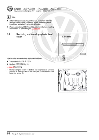 Protectedbycopyright.Copyi
ngforprivateorcommercialpurposes,inpartorinwhole,isnotpermittedunle
ssauthorisedbyVolkswagenAG.VolkswagenAGdoesnot guaranteeorac
ceptanyliabilitywithrespecttothecorrectnessofinformationinthisdocum
en
t.CopyrightbyVolkswagenAG.
Note
♦ Different thicknesses of cylinder head gasket are fitted de‐
pending on the piston projection. When renewing gasket,
install new gasket with same identification.
♦ Piston projection at TDC must be determined when installing
new pistons or a short engine. ⇒ page 56
1.2 Removing and installing cylinder head
cover
Special tools and workshop equipment required
♦ Torque wrench -V.A.G 1331-
♦ Sealant -AMV 174 004 01-
⇒ page 5 Removing
– Remove engine cover. To do this, pull engine cover upwards
abruptly at front -arrows A- and then pull forwards out of rear
fastening -arrow B-.
Golf 2004 ➤ , Golf Plus 2005 ➤ , Passat 2006 ➤ , Touran 2003 ➤
4-cylinder diesel engine (1.9 l engine) - Edition 08.2010
64 Rep. gr.15 - Cylinder head, valve gear
 