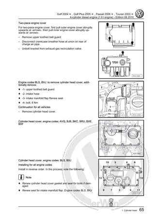 Protectedbycopyright.Copyi
ngforprivateorcommercialpurposes,inpartorinwhole,isnotpermittedunle
ssauthorisedbyVolkswagenAG.VolkswagenAGdoesnot guaranteeoracceptanyliabilitywithrespecttothecorrectnessofinformationinthisdocum
en
t.CopyrightbyVolkswagenAG.
Two-piece engine cover
For two-piece engine cover, first pull outer engine cover abruptly
upwards at -arrows-, then pull inner engine cover abruptly up‐
wards at -arrows-.
– Remove upper toothed belt guard.
– Disconnect crankcase breather hose at union on rear of
charge air pipe.
– Unbolt bracket from exhaust gas recirculation valve.
Engine codes BLS, BXJ: to remove cylinder head cover, addi‐
tionally remove:
♦ -1- upper toothed belt guard
♦ -2- intake hose
♦ -3- intake manifold flap Renew seal.
♦ -4- bolt, 8 Nm
Continuation for all vehicles
– Remove cylinder head cover.
Cylinder head cover, engine codes: AVQ, BJB, BKC, BRU, BXE,
BXF
Cylinder head cover, engine codes: BLS, BXJ
Installing for all engine codes
Install in reverse order. In the process, note the following:
Note
♦ Renew cylinder head cover gasket and seal for bolts if dam‐
aged.
♦ Renew seal for intake manifold flap. Engine codes BLS, BXJ
Golf 2004 ➤ , Golf Plus 2005 ➤ , Passat 2006 ➤ , Touran 2003 ➤
4-cylinder diesel engine (1.9 l engine) - Edition 08.2010
1. Cylinder head 65
 