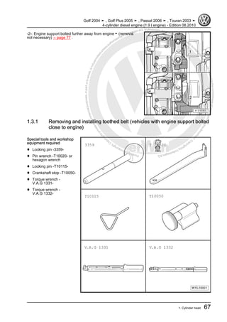 Protectedbycopyright.Copyi
ngforprivateorcommercialpurposes,inpartorinwhole,isnotpermittedunle
ssauthorisedbyVolkswagenAG.VolkswagenAGdoesnot guaranteeorac
ceptanyliabilitywithrespecttothecorrectnessofinformationinthisdocum
en
t.CopyrightbyVolkswagenAG.
-2-: Engine support bolted further away from engine ► (removal
not necessary) ⇒ page 77 .
1.3.1 Removing and installing toothed belt (vehicles with engine support bolted
close to engine)
Special tools and workshop
equipment required
♦ Locking pin -3359-
♦ Pin wrench -T10020- or
hexagon wrench
♦ Locking pin -T10115-
♦ Crankshaft stop -T10050-
♦ Torque wrench -
V.A.G 1331-
♦ Torque wrench -
V.A.G 1332-
Golf 2004 ➤ , Golf Plus 2005 ➤ , Passat 2006 ➤ , Touran 2003 ➤
4-cylinder diesel engine (1.9 l engine) - Edition 08.2010
1. Cylinder head 67
 
