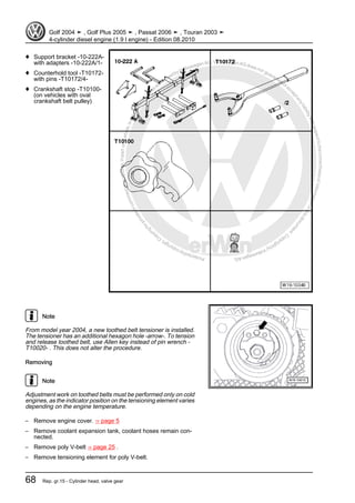 Protectedbycopyright.Copyi
ngforprivateorcommercialpurposes,inpartorinwhole,isnotpermittedunle
ssauthorisedbyVolkswagenAG.VolkswagenAGdoesnot guaranteeorac
ceptanyliabilitywithrespecttothecorrectnessofinformationinthisdocum
en
t.CopyrightbyVolkswagenAG.
♦ Support bracket -10-222A-
with adapters -10-222A/1-
♦ Counterhold tool -T10172-
with pins -T10172/4-
♦ Crankshaft stop -T10100-
(on vehicles with oval
crankshaft belt pulley)
Note
From model year 2004, a new toothed belt tensioner is installed.
The tensioner has an additional hexagon hole -arrow-. To tension
and release toothed belt, use Allen key instead of pin wrench -
T10020- . This does not alter the procedure.
Removing
Note
Adjustment work on toothed belts must be performed only on cold
engines, as the indicator position on the tensioning element varies
depending on the engine temperature.
– Remove engine cover. ⇒ page 5
– Remove coolant expansion tank, coolant hoses remain con‐
nected.
– Remove poly V-belt ⇒ page 25 .
– Remove tensioning element for poly V-belt.
Golf 2004 ➤ , Golf Plus 2005 ➤ , Passat 2006 ➤ , Touran 2003 ➤
4-cylinder diesel engine (1.9 l engine) - Edition 08.2010
68 Rep. gr.15 - Cylinder head, valve gear
 