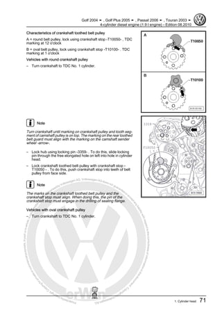 Protectedbycopyright.Copyi
ngforprivateorcommercialpurposes,inpartorinwhole,isnotpermittedunle
ssauthorisedbyVolkswagenAG.VolkswagenAGdoesnot guaranteeorac
ceptanyliabilitywithrespecttothecorrectnessofinformationinthisdocum
en
t.CopyrightbyVolkswagenAG.
Characteristics of crankshaft toothed belt pulley
A = round belt pulley, lock using crankshaft stop -T10050- , TDC
marking at 12 o'clock
B = oval belt pulley, lock using crankshaft stop -T10100- . TDC
marking at 1 o'clock
Vehicles with round crankshaft pulley
– Turn crankshaft to TDC No. 1 cylinder.
Note
Turn crankshaft until marking on crankshaft pulley and tooth seg‐
ment of camshaft pulley is on top. The marking on the rear toothed
belt guard must align with the marking on the camshaft sender
wheel -arrow-.
– Lock hub using locking pin -3359- . To do this, slide locking
pin through the free elongated hole on left into hole in cylinder
head.
– Lock crankshaft toothed belt pulley with crankshaft stop -
T10050 - . To do this, push crankshaft stop into teeth of belt
pulley from face side.
Note
The marks on the crankshaft toothed belt pulley and the
crankshaft stop must align. When doing this, the pin of the
crankshaft stop must engage in the drilling of sealing flange.
Vehicles with oval crankshaft pulley
– Turn crankshaft to TDC No. 1 cylinder.
Golf 2004 ➤ , Golf Plus 2005 ➤ , Passat 2006 ➤ , Touran 2003 ➤
4-cylinder diesel engine (1.9 l engine) - Edition 08.2010
1. Cylinder head 71
 
