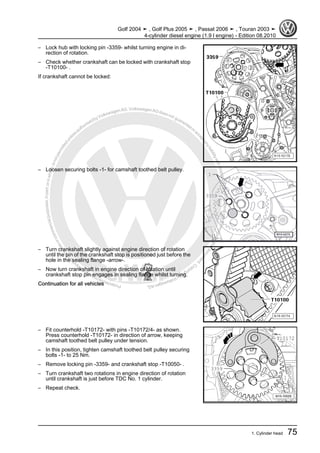 Protectedbycopyright.Copyi
ngforprivateorcommercialpurposes,inpartorinwhole,isnotpermittedunle
ssauthorisedbyVolkswagenAG.VolkswagenAGdoesnot guaranteeorac
ceptanyliabilitywithrespecttothecorrectnessofinformationinthisdocum
en
t.CopyrightbyVolkswagenAG.
– Lock hub with locking pin -3359- whilst turning engine in di‐
rection of rotation.
– Check whether crankshaft can be locked with crankshaft stop
-T10100- .
If crankshaft cannot be locked:
– Loosen securing bolts -1- for camshaft toothed belt pulley.
– Turn crankshaft slightly against engine direction of rotation
until the pin of the crankshaft stop is positioned just before the
hole in the sealing flange -arrow-.
– Now turn crankshaft in engine direction of rotation until
crankshaft stop pin engages in sealing flange whilst turning.
Continuation for all vehicles
– Fit counterhold -T10172- with pins -T10172/4- as shown.
Press counterhold -T10172- in direction of arrow, keeping
camshaft toothed belt pulley under tension.
– In this position, tighten camshaft toothed belt pulley securing
bolts -1- to 25 Nm.
– Remove locking pin -3359- and crankshaft stop -T10050- .
– Turn crankshaft two rotations in engine direction of rotation
until crankshaft is just before TDC No. 1 cylinder.
– Repeat check.
Golf 2004 ➤ , Golf Plus 2005 ➤ , Passat 2006 ➤ , Touran 2003 ➤
4-cylinder diesel engine (1.9 l engine) - Edition 08.2010
1. Cylinder head 75
 