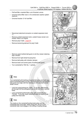 Protectedbycopyright.Copyi
ngforprivateorcommercialpurposes,inpartorinwhole,isnotpermittedunle
ssauthorisedbyVolkswagenAG.VolkswagenAGdoesnot guaranteeorac
ceptanyliabilitywithrespecttothecorrectnessofinformationinthisdocum
en
t.CopyrightbyVolkswagenAG.
– Pull fuel filter »inserted filter« out of bracket -arrow-.
– Unscrew bolt at filler neck -2- for windscreen washer system
reservoir.
– Unscrew bracket -3- for fuel filter.
– Disconnect electrical connector on coolant expansion tank
-1-.
– Remove coolant expansion tank, coolant hoses remain con‐
nected. Place it on engine.
– Remove poly V-belt ⇒ page 25 .
– Remove tensioning element for poly V-belt.
– Remove upper toothed belt guard, to do this, loosen retaining
clips -arrows-.
– Remove front right wheel housing liner.
– Remove belt pulley with vibration damper.
– Remove lower and centre parts of toothed belt guard.
– Turn crankshaft to TDC No. 1 cylinder.
Note
Turn crankshaft until marking on crankshaft pulley and tooth seg‐
ment of camshaft pulley is on top. The marking on the rear toothed
belt guard must align with the marking on the camshaft sender
wheel -arrow-.
– Lock hub using locking pin -3359- . To do this, slide locking
pin through the free elongated hole on left into hole in cylinder
head.
– Lock crankshaft toothed belt pulley with crankshaft stop -
T10100- . To do this, push crankshaft stop into teeth of belt
pulley from face side.
Note
The marks on the crankshaft toothed belt pulley and the
crankshaft stop must align. When doing this, the pin of the
crankshaft stop must engage in the drilling of sealing flange.
Golf 2004 ➤ , Golf Plus 2005 ➤ , Passat 2006 ➤ , Touran 2003 ➤
4-cylinder diesel engine (1.9 l engine) - Edition 08.2010
1. Cylinder head 79
 