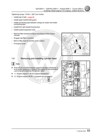 Protectedbycopyright.Copyi
ngforprivateorcommercialpurposes,inpartorinwhole,isnotpermittedunle
ssauthorisedbyVolkswagenAG.VolkswagenAGdoesnot guaranteeorac
ceptanyliabilitywithrespecttothecorrectnessofinformationinthisdocum
en
t.CopyrightbyVolkswagenAG.
Tightening torque: 10 Nm + (90°) turn further
– Install poly V-belt ⇒ page 26 .
– Install upper toothed belt guard.
– Install connecting pipe between charge air cooler and intake
connecting pipe.
– Install front right wheel housing liner.
– Install coolant expansion tank.
– Bolt fuel filter bracket to engine mounting to 8 Nm torque
-arrows-.
– Engage fuel filter in bracket.
– Bolt on filler neck for window wash system.
– Fit engine cover.
1.4 Removing and installing cylinder head
Note
♦ From 05.05 a modified engine support has been introduced, it
is no longer necessary to support the engine for the procedure
„removing and installing the cylinder head“.
♦ -1-: Engine support ► 05.05 (support necessary)
♦ -2-: Engine support 06.05 ► ( (support not necessary)
Golf 2004 ➤ , Golf Plus 2005 ➤ , Passat 2006 ➤ , Touran 2003 ➤
4-cylinder diesel engine (1.9 l engine) - Edition 08.2010
1. Cylinder head 83
 