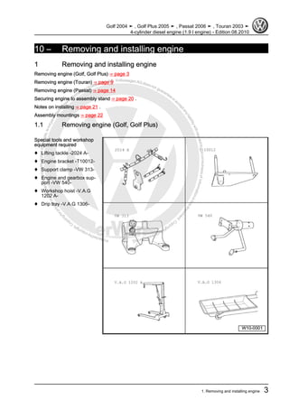 Protectedbycopyright.Copyi
ngforprivateorcommercialpurposes,inpartorinwhole,isnotpermittedunle
ssauthorisedbyVolkswagenAG.VolkswagenAGdoesnot guaranteeorac
ceptanyliabilitywithrespecttothecorrectnessofinformationinthisdocum
en
t.CopyrightbyVolkswagenAG.
10 – Removing and installing engine
1 Removing and installing engine
Removing engine (Golf, Golf Plus) ⇒ page 3
Removing engine (Touran) ⇒ page 9
Removing engine (Passat) ⇒ page 14
Securing engine to assembly stand ⇒ page 20 .
Notes on installing ⇒ page 21 .
Assembly mountings ⇒ page 22
1.1 Removing engine (Golf, Golf Plus)
Special tools and workshop
equipment required
♦ Lifting tackle -2024 A-
♦ Engine bracket -T10012-
♦ Support clamp -VW 313-
♦ Engine and gearbox sup‐
port -VW 540-
♦ Workshop hoist -V.A.G
1202 A-
♦ Drip tray -V.A.G 1306-
Golf 2004 ➤ , Golf Plus 2005 ➤ , Passat 2006 ➤ , Touran 2003 ➤
4-cylinder diesel engine (1.9 l engine) - Edition 08.2010
1. Removing and installing engine 3
 
