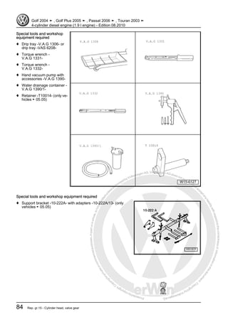 Protectedbycopyright.Copyi
ngforprivateorcommercialpurposes,inpartorinwhole,isnotpermittedunle
ssauthorisedbyVolkswagenAG.VolkswagenAGdoesnot guaranteeorac
ceptanyliabilitywithrespecttothecorrectnessofinformationinthisdocum
en
t.CopyrightbyVolkswagenAG.
Special tools and workshop
equipment required
♦ Drip tray -V.A.G 1306- or
drip tray -VAS 6208-
♦ Torque wrench -
V.A.G 1331-
♦ Torque wrench -
V.A.G 1332-
♦ Hand vacuum pump with
accessories -V.A.G 1390-
♦ Water drainage container -
V.A.G 1390/1-
♦ Retainer -T10014- (only ve‐
hicles ► 05.05)
Special tools and workshop equipment required
♦ Support bracket -10-222A- with adapters -10-222A/13- (only
vehicles ► 05.05)
Golf 2004 ➤ , Golf Plus 2005 ➤ , Passat 2006 ➤ , Touran 2003 ➤
4-cylinder diesel engine (1.9 l engine) - Edition 08.2010
84 Rep. gr.15 - Cylinder head, valve gear
 