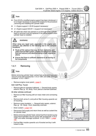 Protectedbycopyright.Copyi
ngforprivateorcommercialpurposes,inpartorinwhole,isnotpermittedunle
ssauthorisedbyVolkswagenAG.VolkswagenAGdoesnot guaranteeorac
ceptanyliabilitywithrespecttothecorrectnessofinformationinthisdocum
en
t.CopyrightbyVolkswagenAG.
Note
♦ From 05.05 a modified engine support has been introduced, it
is no longer necessary to support the engine for the procedure
„removing and installing the cylinder head“.
♦ -1-: Engine support ► 05.05 (support necessary)
♦ -2-: Engine support 06.05 ► ( (support not necessary)
♦ All cable ties which are opened or cut through when cylinder
head is removed must be replaced in the same position when
cylinder head is installed.
WARNING
When doing any repair work, especially in the engine com‐
partment, pay attention to the following due to the cramped
conditions:
♦ Route all the various lines (e.g. for fuel, hydraulics, acti‐
vated charcoal filter system, coolant and refrigerant, brake
fluid and vacuum) and electrical wiring in their original po‐
sitions.
♦ Ensure that there is sufficient clearance to all moving or
hot components.
1.4.1 Removing
Note
Before removing cylinder head, extract fuel using hand-operated
vacuum pump with accessories -V.A.G 1390- and water drainage
container -V.A.G 1390/1- .
– Remove engine cover panel ⇒ page 5 .
Golf, Golf Plus, Touran
– Remove plenum chamber bulkhead. ⇒ General body repairs,
exterior; Rep. gr. 50 ; Body - front, plenum chamber bulkhead .
All other vehicles continued
– Remove air filter housing with air mass meter and connecting
pipe.
– Remove bolt -arrow A- and pull air filter housing upwards out
of mounting.
– Remove noise insulation. ⇒ General body repairs, exterior;
Rep. gr. 50 ; Body - front; Assembly overview .
– Drain coolant ⇒ page 123
– Disconnect fuel supply and return lines as well as coolant line
on cylinder head.
– Before removing cylinder head, extract fuel from tandem pump
using hand-operated vacuum pump with accessories -V.A.G
1390- and water drainage container -V.A.G 1390/1- ⇒ page
195 .
– Pull fuel filter module upwards out of bracket and lay it with
hoses to side.
Golf 2004 ➤ , Golf Plus 2005 ➤ , Passat 2006 ➤ , Touran 2003 ➤
4-cylinder diesel engine (1.9 l engine) - Edition 08.2010
1. Cylinder head 85
 