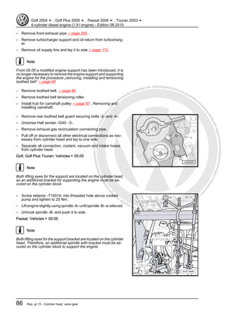 Protectedbycopyright.Copyi
ngforprivateorcommercialpurposes,inpartorinwhole,isnotpermittedunle
ssauthorisedbyVolkswagenAG.VolkswagenAGdoesnot guaranteeorac
ceptanyliabilitywithrespecttothecorrectnessofinformationinthisdocum
en
t.CopyrightbyVolkswagenAG.
– Remove front exhaust pipe ⇒ page 255 .
– Remove turbocharger support and oil return from turbocharg‐
er.
– Remove oil supply line and lay it to side ⇒ page 112 .
Note
From 05.05 a modified engine support has been introduced, it is
no longer necessary to remove the engine support and supporting
the engine for the procedure „removing, installing and tensioning
toothed belt“ ⇒ page 66
– Remove toothed belt. ⇒ page 66
– Remove toothed belt tensioning roller.
– Install hub for camshaft pulley ⇒ page 97 , Removing and
installing camshaft.
– Remove rear toothed belt guard securing bolts -2- and -4-.
– Unscrew Hall sender -G40- -3-.
– Remove exhaust gas recirculation connecting pipe.
– Pull off or disconnect all other electrical connections as nec‐
essary from cylinder head and lay to one side.
– Separate all connection, coolant, vacuum and intake hoses
from cylinder head.
Golf, Golf Plus Touran: Vehicles ► 05.05
Note
Both lifting eyes for the support are located on the cylinder head,
so an additional bracket for supporting the engine must be se‐
cured on the cylinder block.
– Screw retainer -T10014- into threaded hole above coolant
pump and tighten to 20 Nm.
– Lift engine slightly using spindle -A- until spindle -B- is relieved.
– Unhook spindle -B- and push it to side.
Passat: Vehicles ► 05.05
Note
Both lifting eyes for the support bracket are located on the cylinder
head. Therefore, an additional spindle with bracket must be se‐
cured on the cylinder block to support the engine.
Golf 2004 ➤ , Golf Plus 2005 ➤ , Passat 2006 ➤ , Touran 2003 ➤
4-cylinder diesel engine (1.9 l engine) - Edition 08.2010
86 Rep. gr.15 - Cylinder head, valve gear
 