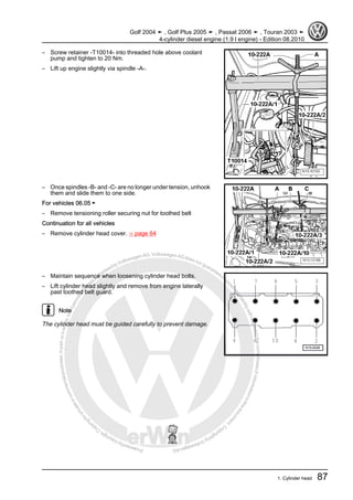 Protectedbycopyright.Copyi
ngforprivateorcommercialpurposes,inpartorinwhole,isnotpermittedunle
ssauthorisedbyVolkswagenAG.VolkswagenAGdoesnot guaranteeorac
ceptanyliabilitywithrespecttothecorrectnessofinformationinthisdocum
en
t.CopyrightbyVolkswagenAG.
– Screw retainer -T10014- into threaded hole above coolant
pump and tighten to 20 Nm.
– Lift up engine slightly via spindle -A-.
– Once spindles -B- and -C- are no longer under tension, unhook
them and slide them to one side.
For vehicles 06.05 ►
– Remove tensioning roller securing nut for toothed belt
Continuation for all vehicles
– Remove cylinder head cover. ⇒ page 64
– Maintain sequence when loosening cylinder head bolts.
– Lift cylinder head slightly and remove from engine laterally
past toothed belt guard.
Note
The cylinder head must be guided carefully to prevent damage.
Golf 2004 ➤ , Golf Plus 2005 ➤ , Passat 2006 ➤ , Touran 2003 ➤
4-cylinder diesel engine (1.9 l engine) - Edition 08.2010
1. Cylinder head 87
 