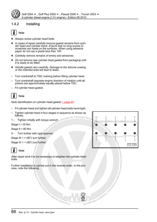Protectedbycopyright.Copyi
ngforprivateorcommercialpurposes,inpartorinwhole,isnotpermittedunle
ssauthorisedbyVolkswagenAG.VolkswagenAGdoesnot guaranteeorac
ceptanyliabilitywithrespecttothecorrectnessofinformationinthisdocum
en
t.CopyrightbyVolkswagenAG.
1.4.2 Installing
Note
♦ Always renew cylinder head bolts.
♦ In cases of repair carefully remove gasket remains from cylin‐
der head and cylinder block. Ensure that no long scores or
scratches are made on the surfaces. When using abrasive
paper do not use a grade less than 100.
♦ Carefully remove remains of emery and abrasives.
♦ Do not remove new cylinder head gasket from packaging until
it is ready to be fitted.
♦ Handle gasket very carefully. Damage to the silicone coating
or the indented area will lead to leaks.
– Turn crankshaft to TDC marking before fitting cylinder head.
– Turn crankshaft opposite engine direction of rotation until all
pistons are approximately equally placed below TDC.
– Fit cylinder head gasket.
Note
Note identification on cylinder head gasket ⇒ page 63 .
– Fit cylinder head and tighten all cylinder head bolts hand-tight.
– Tighten cylinder head in four stages in sequence as shown as
follows:
1 - Tighten initially with torque wrench:
Stage I = 35 Nm
Stage II = 60 Nm
2 - Turn further with rigid spanner:
Stage III = + (90°) turn further
Stage IV = + (90°) turn further
Note
After repair work it is not necessary to retighten the cylinder head
bolts.
Further installation is carried out in the reverse order. In the pro‐
cess, note the following:
Golf 2004 ➤ , Golf Plus 2005 ➤ , Passat 2006 ➤ , Touran 2003 ➤
4-cylinder diesel engine (1.9 l engine) - Edition 08.2010
88 Rep. gr.15 - Cylinder head, valve gear
 
