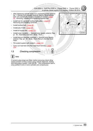 Protectedbycopyright.Copyi
ngforprivateorcommercialpurposes,inpartorinwhole,isnotpermittedunle
ssauthorisedbyVolkswagenAG.VolkswagenAGdoesnot guaranteeorac
ceptanyliabilitywithrespecttothecorrectnessofinformationinthisdocum
en
t.CopyrightbyVolkswagenAG.
– After tightening cylinder head, turn camshaft so that cams for
No. 1 cylinder point equally upwards. Before fitting toothed
belt, turn crankshaft in engine direction of rotation ⇒ page
66 , removing, installing and tightening toothed belt.
– Install hub for camshaft toothed belt pulley ⇒ page 97 ,
Removing and installing camshaft.
– Install toothed belt ⇒ page 66 .
– Install poly V-belt ⇒ page 26 .
– Install oil supply line ⇒ page 112 .
– Install noise insulation ⇒ General body repairs, exterior; Rep.
gr. 50 ; Assembly overview - Body - front .
– Install plenum chamber bulkhead ⇒ General body repairs,
exterior; Rep. gr. 50 ; Body - front; Plenum chamber bulk‐
head .
– Fill coolant system with coolant ⇒ page 123 .
– Carry out road test and then read fault memory ⇒ page
239 .
1.5 Checking compression
Note
If ceramic glow plugs are fitted, before removing check idling
speed smooth running control using vehicle diagnosis, testing
and information system -VAS 5051B- . The compression test is
only justified if one or more cylinders are conspicuous.
Golf 2004 ➤ , Golf Plus 2005 ➤ , Passat 2006 ➤ , Touran 2003 ➤
4-cylinder diesel engine (1.9 l engine) - Edition 08.2010
1. Cylinder head 89
 