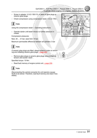 Protectedbycopyright.Copyi
ngforprivateorcommercialpurposes,inpartorinwhole,isnotpermittedunle
ssauthorisedbyVolkswagenAG.VolkswagenAGdoesnot guaranteeorac
ceptanyliabilitywithrespecttothecorrectnessofinformationinthisdocum
en
t.CopyrightbyVolkswagenAG.
– Screw in adapter -V.A.G 1381/12- in place of glow plugs or
ceramic glow plugs.
– Check compression using compression tester -V.A.G 1763- .
Note
Using the compression tester ⇒ Operating instructions.
– Operate starter until tester shows no further pressure in‐
crease.
Compression pressures:
New: 25 … 31 bar, wear limit: 19 bar
Maximum permissible difference between all cylinders: 5 bar
Note
If ceramic glow plugs are fitted, always observe notes on remov‐
ing and installing ceramic glow plugs ⇒ page 269 .
– Remove glow plugs or ceramic glow plugs using jointed ex‐
tension and socket -3220- .
Specified torque: 15 Nm.
– Read fault memory of engine control unit ⇒ page 239 .
Note
Disconnecting the central connector for unit injectors causes
faults to be stored. Therefore, read fault memory and clear if nec‐
essary.
Golf 2004 ➤ , Golf Plus 2005 ➤ , Passat 2006 ➤ , Touran 2003 ➤
4-cylinder diesel engine (1.9 l engine) - Edition 08.2010
1. Cylinder head 91
 