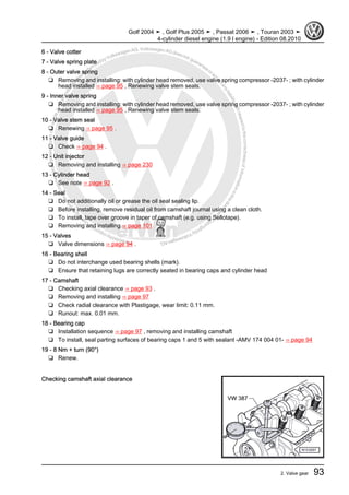 Protectedbycopyright.Copyi
ngforprivateorcommercialpurposes,inpartorinwhole,isnotpermittedunle ssauthorisedbyVolkswagenAG.VolkswagenAGdoesnot guaranteeorac
ceptanyliabilitywithrespecttothecorrectnessofinformationinthisdocum
en
t.CopyrightbyVolkswagenAG.
6 - Valve cotter
7 - Valve spring plate
8 - Outer valve spring
❑ Removing and installing: with cylinder head removed, use valve spring compressor -2037- ; with cylinder
head installed ⇒ page 95 , Renewing valve stem seals.
9 - Inner valve spring
❑ Removing and installing: with cylinder head removed, use valve spring compressor -2037- ; with cylinder
head installed ⇒ page 95 , Renewing valve stem seals.
10 - Valve stem seal
❑ Renewing ⇒ page 95 .
11 - Valve guide
❑ Check ⇒ page 94 .
12 - Unit injector
❑ Removing and installing ⇒ page 230
13 - Cylinder head
❑ See note ⇒ page 92 .
14 - Seal
❑ Do not additionally oil or grease the oil seal sealing lip.
❑ Before installing, remove residual oil from camshaft journal using a clean cloth.
❑ To install, tape over groove in taper of camshaft (e.g. using Sellotape).
❑ Removing and installing ⇒ page 101
15 - Valves
❑ Valve dimensions ⇒ page 94 .
16 - Bearing shell
❑ Do not interchange used bearing shells (mark).
❑ Ensure that retaining lugs are correctly seated in bearing caps and cylinder head
17 - Camshaft
❑ Checking axial clearance ⇒ page 93 .
❑ Removing and installing ⇒ page 97
❑ Check radial clearance with Plastigage, wear limit: 0.11 mm.
❑ Runout: max. 0.01 mm.
18 - Bearing cap
❑ Installation sequence ⇒ page 97 , removing and installing camshaft
❑ To install, seal parting surfaces of bearing caps 1 and 5 with sealant -AMV 174 004 01- ⇒ page 94
19 - 8 Nm + turn (90°)
❑ Renew.
Checking camshaft axial clearance
Golf 2004 ➤ , Golf Plus 2005 ➤ , Passat 2006 ➤ , Touran 2003 ➤
4-cylinder diesel engine (1.9 l engine) - Edition 08.2010
2. Valve gear 93
 