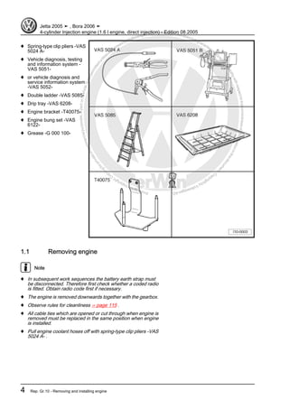 Protectedbycopyright.Copyi
ngforprivateorcommercialpurposes,inpartorinwhole,isnotpermittedunle
ssauthorisedbyVolkswagenAG.VolkswagenAGdoesnot guaranteeorac
ceptanyliabilitywithrespecttothecorrectnessofinformationinthisdocum
en
t.CopyrightbyVolkswagenAG.
♦ Spring-type clip pliers -VAS
5024 A-
♦ Vehicle diagnosis, testing
and information system -
VAS 5051-
♦ or vehicle diagnosis and
service information system
-VAS 5052-
♦ Double ladder -VAS 5085-
♦ Drip tray -VAS 6208-
♦ Engine bracket -T40075-
♦ Engine bung set -VAS
6122-
♦ Grease -G 000 100-
1.1 Removing engine
Note
♦ In subsequent work sequences the battery earth strap must
be disconnected. Therefore first check whether a coded radio
is fitted. Obtain radio code first if necessary.
♦ The engine is removed downwards together with the gearbox.
♦ Observe rules for cleanliness ⇒ page 115 .
♦ All cable ties which are opened or cut through when engine is
removed must be replaced in the same position when engine
is installed.
♦ Pull engine coolant hoses off with spring-type clip pliers -VAS
5024 A- .
Jetta 2005 ➤ , Bora 2006 ➤
4-cylinder Injection engine (1.6 l engine, direct injection) - Edition 08.2005
4 Rep. Gr.10 - Removing and installing engine
 