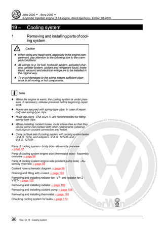 Protectedbycopyright.Copyi
ngforprivateorcommercialpurposes,inpartorinwhole,isnotpermittedunle
ssauthorisedbyVolkswagenAG.VolkswagenAGdoesnot guaranteeorac
ceptanyliabilitywithrespecttothecorrectnessofinformationinthisdocum
en
t.CopyrightbyVolkswagenAG.
19 – Cooling system
1 Removing and installing parts of cool‐
ing system
Caution
♦ When doing any repair work, especially in the engine com‐
partment, pay attention to the following due to the cram‐
ped conditions:
♦ All wirings (e.g. for fuel, hydraulic system, activated char‐
coal canister system, coolant and refrigerant liquid, brake
liquid, vacuum) and electrical wirings are to be installed in
the original way.
♦ To avoid damages to the wiring ensure sufficient clear‐
ance to all moving or hot components.
Note
♦ When the engine is warm, the cooling system is under pres‐
sure. If necessary, release pressure before beginning repair
work.
♦ Hoses are secured with spring-type clips. In case of repair,
only use spring-type clips.
♦ Hose clip pliers -VAS 5024 A- are recommended for fitting
spring-type clips.
♦ When installing coolant hoses, route stress-free so that they
do not come into contact with other components (observe
markings on coolant connection and hose).
♦ Carry out leak test of cooling system with cooling system tester
-V.A.G. 1274- and adapters -V.A.G. 1274/8- and -
V.A.G. 1274/9- .
Parts of cooling system - body side - Assembly overview
⇒ page 97
Parts of cooling system engine side (thermostat side) - Assembly
overview ⇒ page 98
Parts of cooling system engine side (coolant pump side) - As‐
sembly overview ⇒ page 99
Coolant hose schematic diagram ⇒ page 99
Draining and filling with coolant ⇒ page 102
Removing and installing radiator fan -V7- and radiator fan 2 -
V177- ⇒ page 105
Removing and installing radiator ⇒ page 106
Removing and installing coolant pump ⇒ page 108
Removing and installing thermostat ⇒ page 110
Checking cooling system for leaks ⇒ page 113
Jetta 2005 ➤ , Bora 2006 ➤
4-cylinder Injection engine (1.6 l engine, direct injection) - Edition 08.2005
96 Rep. Gr.19 - Cooling system
 