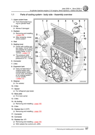 Protectedbycopyright.Copyi
ngforprivateorcommercialpurposes,inpartorinwhole,isnotpermittedunle
ssauthorisedbyVolkswagenAG.VolkswagenAGdoesnot guaranteeorac
ceptanyliabilitywithrespecttothecorrectnessofinformationinthisdocum
en
t.CopyrightbyVolkswagenAG.
1.1 Parts of cooling system - body side - Assembly overview
1 - Upper coolant hose
❑ From thermostat hous‐
ing on cylinder head
2 - O-ring
❑ Renew if damaged
3 - Radiator
❑ Removing and installing
⇒ page 106
❑ After renewing, renew
entire coolant
4 - Seal
5 - Sealing cover
❑ Check with cooling sys‐
tem tester -V.A.G 1274-
and adapter for cooling
system tester -V.A.G
1274/9- ⇒ page 113
❑ The pressure relief
valve must open at a
pressure of 1.4…1.6 bar
6 - Connector
7 - 3 Nm
8 - Expansion tank
❑ Carry out leak test of
cooling system with
cooling system tester -
V.A.G 1274- and adapt‐
er for cooling system -
V.A.G 1274/8-
⇒ page 113
9 - Retainer
❑ For radiator
10 - 5 Nm
11 - Spacer
❑ For refrigerant pipe tester
12 - Base plate
❑ Fit in lock carrier
13 - 5 Nm
14 - Air ducting
❑ Removing and installing ⇒ page 105
15 - 5 Nm
16 - Radiator fan 2 -V177-
❑ Removing and installing ⇒ page 105
17 - Connector
18 - Connector
19 - Radiator fan -V7-
❑ Removing and installing ⇒ page 105
❑ With radiator fan control unit -J293-
Jetta 2005 ➤ , Bora 2006 ➤
4-cylinder Injection engine (1.6 l engine, direct injection) - Edition 08.2005
1. Removing and installing parts of cooling system 97
 