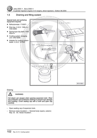 Protectedbycopyright.Copyi
ngforprivateorcommercialpurposes,inpartorinwhole,isnotpermittedunle
ssauthorisedbyVolkswagenAG.VolkswagenAGdoesnot guaranteeorac
ceptanyliabilitywithrespecttothecorrectnessofinformationinthisdocum
en
t.CopyrightbyVolkswagenAG.
1.5 Draining and filling coolant
Special tools and workshop
equipment required
♦ Refractometer -T10007-
♦ Drip tray -V.A.G. 1306- or -
VAS 6208-
♦ Spring-type clip pliers -VAS
5024 A-
♦ Cooling system charging
unit -VAS 6096-
♦ Adapter for cooling system
tester -V.A.G. 1274/8-
Draining
WARNING
Hot steam can escape when opening expansion tank. Wear
eye protection and protective clothing to prevent eye damage
and scalding. Cover sealing cap with a cloth and open cap
carefully.
– Open sealing cap of expansion tank.
– Remove noise insulation ⇒ General body repairs, exterior;
Rep. Gr. 50 ; Noise insulation .
Jetta 2005 ➤ , Bora 2006 ➤
4-cylinder Injection engine (1.6 l engine, direct injection) - Edition 08.2005
102 Rep. Gr.19 - Cooling system
 