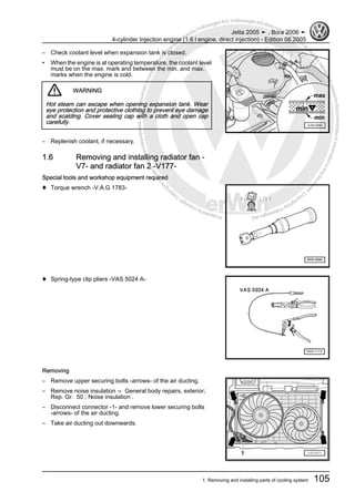 Protectedbycopyright.Copyi
ngforprivateorcommercialpurposes,inpartorinwhole,isnotpermittedunle
ssauthorisedbyVolkswagenAG.VolkswagenAGdoesnot guaranteeorac
ceptanyliabilitywithrespecttothecorrectnessofinformationinthisdocum
en
t.CopyrightbyVolkswagenAG.
– Check coolant level when expansion tank is closed.
• When the engine is at operating temperature, the coolant level
must be on the max. mark and between the min. and max.
marks when the engine is cold.
WARNING
Hot steam can escape when opening expansion tank. Wear
eye protection and protective clothing to prevent eye damage
and scalding. Cover sealing cap with a cloth and open cap
carefully.
– Replenish coolant, if necessary.
1.6 Removing and installing radiator fan -
V7- and radiator fan 2 -V177-
Special tools and workshop equipment required
♦ Torque wrench -V.A.G 1783-
♦ Spring-type clip pliers -VAS 5024 A-
Removing
– Remove upper securing bolts -arrows- of the air ducting.
– Remove noise insulation ⇒ General body repairs, exterior;
Rep. Gr. 50 ; Noise insulation .
– Disconnect connector -1- and remove lower securing bolts
-arrows- of the air ducting.
– Take air ducting out downwards.
Jetta 2005 ➤ , Bora 2006 ➤
4-cylinder Injection engine (1.6 l engine, direct injection) - Edition 08.2005
1. Removing and installing parts of cooling system 105
 