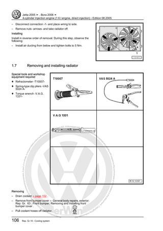 Protectedbycopyright.Copyi
ngforprivateorcommercialpurposes,inpartorinwhole,isnotpermittedunle
ssauthorisedbyVolkswagenAG.VolkswagenAGdoesnot guaranteeorac
ceptanyliabilitywithrespecttothecorrectnessofinformationinthisdocum
en
t.CopyrightbyVolkswagenAG.
– Disconnect connection -1- and place wiring to side.
– Remove nuts -arrows- and take radiator off.
Installing
Install in reverse order of removal. During this step, observe the
following:
– Install air ducting from below and tighten bolts to 5 Nm.
1.7 Removing and installing radiator
Special tools and workshop
equipment required
♦ Refractometer -T10007-
♦ Spring-type clip pliers -VAS
5024 A-
♦ Torque wrench -V.A.G.
1331-
Removing
– Drain coolant ⇒ page 102 .
– Remove front bumper cover ⇒ General body repairs, exterior;
Rep. Gr. 63 ; Front bumper; Removing and installing front
bumper cover .
– Pull coolant hoses off radiator.
Jetta 2005 ➤ , Bora 2006 ➤
4-cylinder Injection engine (1.6 l engine, direct injection) - Edition 08.2005
106 Rep. Gr.19 - Cooling system
 