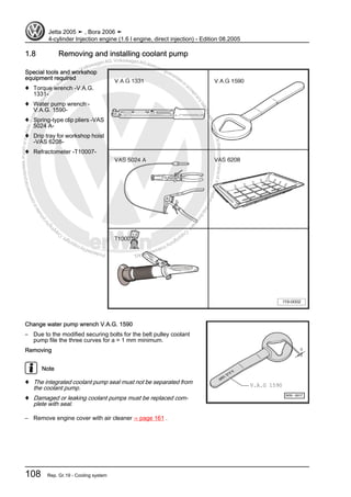 Protectedbycopyright.Copyi
ngforprivateorcommercialpurposes,inpartorinwhole,isnotpermittedunle
ssauthorisedbyVolkswagenAG.VolkswagenAGdoesnot guaranteeorac
ceptanyliabilitywithrespecttothecorrectnessofinformationinthisdocum
en
t.CopyrightbyVolkswagenAG.
1.8 Removing and installing coolant pump
Special tools and workshop
equipment required
♦ Torque wrench -V.A.G.
1331-
♦ Water pump wrench -
V.A.G. 1590-
♦ Spring-type clip pliers -VAS
5024 A-
♦ Drip tray for workshop hoist
-VAS 6208-
♦ Refractometer -T10007-
Change water pump wrench V.A.G. 1590
– Due to the modified securing bolts for the belt pulley coolant
pump file the three curves for a = 1 mm minimum.
Removing
Note
♦ The integrated coolant pump seal must not be separated from
the coolant pump.
♦ Damaged or leaking coolant pumps must be replaced com‐
plete with seal.
– Remove engine cover with air cleaner ⇒ page 161 .
Jetta 2005 ➤ , Bora 2006 ➤
4-cylinder Injection engine (1.6 l engine, direct injection) - Edition 08.2005
108 Rep. Gr.19 - Cooling system
 
