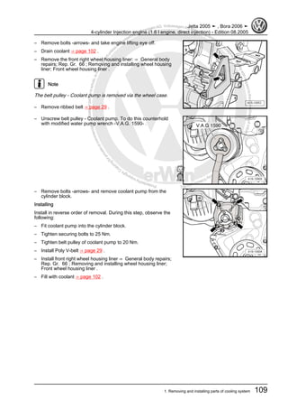 Protectedbycopyright.Copyi
ngforprivateorcommercialpurposes,inpartorinwhole,isnotpermittedunle
ssauthorisedbyVolkswagenAG.VolkswagenAGdoesnot guaranteeorac
ceptanyliabilitywithrespecttothecorrectnessofinformationinthisdocum
en
t.CopyrightbyVolkswagenAG.
– Remove bolts -arrows- and take engine lifting eye off.
– Drain coolant ⇒ page 102 .
– Remove the front right wheel housing liner: ⇒ General body
repairs; Rep. Gr. 66 ; Removing and installing wheel housing
liner; Front wheel housing liner .
Note
The belt pulley - Coolant pump is removed via the wheel case.
– Remove ribbed belt ⇒ page 29 .
– Unscrew belt pulley - Coolant pump. To do this counterhold
with modified water pump wrench -V.A.G. 1590- .
– Remove bolts -arrows- and remove coolant pump from the
cylinder block.
Installing
Install in reverse order of removal. During this step, observe the
following:
– Fit coolant pump into the cylinder block.
– Tighten securing bolts to 25 Nm.
– Tighten belt pulley of coolant pump to 20 Nm.
– Install Poly V-belt ⇒ page 29 .
– Install front right wheel housing liner ⇒ General body repairs;
Rep. Gr. 66 ; Removing and installing wheel housing liner;
Front wheel housing liner .
– Fill with coolant ⇒ page 102 .
Jetta 2005 ➤ , Bora 2006 ➤
4-cylinder Injection engine (1.6 l engine, direct injection) - Edition 08.2005
1. Removing and installing parts of cooling system 109
 