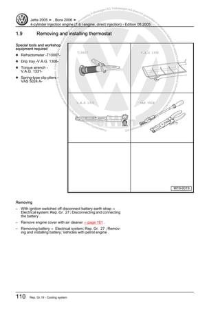 Protectedbycopyright.Copyi
ngforprivateorcommercialpurposes,inpartorinwhole,isnotpermittedunle
ssauthorisedbyVolkswagenAG.VolkswagenAGdoesnot guaranteeorac
ceptanyliabilitywithrespecttothecorrectnessofinformationinthisdocum
en
t.CopyrightbyVolkswagenAG.
1.9 Removing and installing thermostat
Special tools and workshop
equipment required
♦ Refractometer -T10007-
♦ Drip tray -V.A.G. 1306-
♦ Torque wrench -
V.A.G. 1331-
♦ Spring-type clip pliers -
VAS 5024 A-
Removing
– With ignition switched off disconnect battery earth strap ⇒
Electrical system; Rep. Gr. 27 ; Disconnecting and connecting
the battery .
– Remove engine cover with air cleaner ⇒ page 161 .
– Removing battery ⇒ Electrical system; Rep. Gr. 27 ; Remov‐
ing and installing battery; Vehicles with petrol engine .
Jetta 2005 ➤ , Bora 2006 ➤
4-cylinder Injection engine (1.6 l engine, direct injection) - Edition 08.2005
110 Rep. Gr.19 - Cooling system
 