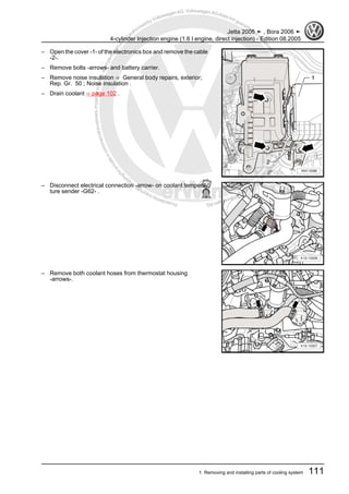 Protectedbycopyright.Copyi
ngforprivateorcommercialpurposes,inpartorinwhole,isnotpermittedunle
ssauthorisedbyVolkswagenAG.VolkswagenAGdoesnot guaranteeorac
ceptanyliabilitywithrespecttothecorrectnessofinformationinthisdocum
en
t.CopyrightbyVolkswagenAG.
– Open the cover -1- of the electronics box and remove the cable
-2-.
– Remove bolts -arrows- and battery carrier.
– Remove noise insulation ⇒ General body repairs, exterior;
Rep. Gr. 50 ; Noise insulation .
– Drain coolant ⇒ page 102 .
– Disconnect electrical connection -arrow- on coolant tempera‐
ture sender -G62- .
– Remove both coolant hoses from thermostat housing
-arrows-.
Jetta 2005 ➤ , Bora 2006 ➤
4-cylinder Injection engine (1.6 l engine, direct injection) - Edition 08.2005
1. Removing and installing parts of cooling system 111
 