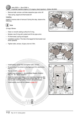 Protectedbycopyright.Copyi
ngforprivateorcommercialpurposes,inpartorinwhole,isnotpermittedunle
ssauthorisedbyVolkswagenAG.VolkswagenAGdoesnot guaranteeorac
ceptanyliabilitywithrespecttothecorrectnessofinformationinthisdocum
en
t.CopyrightbyVolkswagenAG.
– Remove bolts -arrows- and take respective pipe union off.
– Take spring, tappet and thermostat off.
Installing
Install in reverse order of removal. During this step, observe the
following:
Note
O-rings; Renew.
– Clean or smooth sealing surface for O-ring.
– Moisten new O-ring with coolant and fit into pipe union.
– Fit thermostat, spring and tappet.
• Installation position: The hole in the tappet for thermostat must
show upwards.
– Tighten bolts -arrows- of pipe union to 5 Nm.
– Install battery carrier first and tighten bolts -arrows-.
– Route wiring -2- as shown in the figure and fit to electronics
box -1-.
– Top-up coolant ⇒ page 102 .
– Install noise insulation ⇒ General Body Repairs, Exterior;
Rep. Gr. 50 ; Noise insulation .
– Install the battery and observe the respective measures after
connecting the battery ⇒ Electrical system; Rep. Gr. 27 ; Re‐
moving and installing battery; Models with petrol engine .
– Install engine cover with air cleaner ⇒ page 161 .
Jetta 2005 ➤ , Bora 2006 ➤
4-cylinder Injection engine (1.6 l engine, direct injection) - Edition 08.2005
112 Rep. Gr.19 - Cooling system
 