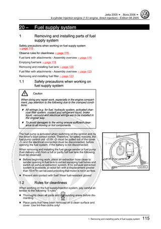 Protectedbycopyright.Copyi
ngforprivateorcommercialpurposes,inpartorinwhole,isnotpermittedunle
ssauthorisedbyVolkswagenAG.VolkswagenAGdoesnot guaranteeorac
ceptanyliabilitywithrespecttothecorrectnessofinformationinthisdocum
en
t.CopyrightbyVolkswagenAG.
20 – Fuel supply system
1 Removing and installing parts of fuel
supply system
Safety precautions when working on fuel supply system
⇒ page 115 .
Observe rules for cleanliness ⇒ page 115 .
Fuel tank with attachments - Assembly overview ⇒ page 116
Emptying fuel tank ⇒ page 118
Removing and installing fuel tank ⇒ page 120
Fuel filter with attachments - Assembly overview ⇒ page 123
Removing and installing fuel filter ⇒ page 123
1.1 Safety precautions when working on
fuel supply system
Caution
When doing any repair work, especially in the engine compart‐
ment, pay attention to the following due to the cramped condi‐
tions:
♦ All wirings (e.g. for fuel, hydraulic system, activated char‐
coal filter system, coolant and refrigerant liquid, brake
liquid, vacuum) and electrical wirings are to be installed in
the original way.
♦ To avoid damages to the wiring ensure sufficient clear‐
ance to all moving or hot components.
The fuel pump is activated when switching on the ignition and by
the driver's door contact switch. Therefore, for safety reasons, the
fuel pump control unit -J538- -2- must be pulled out of the cover
-1- and the electrical connection must be disconnected, before
opening the fuel system, if the battery is not disconnected.
When removing and installing the fuel gauge sender or fuel pump
(fuel delivery unit) from a full or partly full fuel tank the following
must be observed:
♦ Before beginning work, place an extraction hose close to
sender opening in fuel tank to extract escaping fuel fumes and
switch on exhaust extraction system. If no exhaust extraction
system is available, a radial fan with a displacement greater
than 15 m3/h can be used providing that motor is not in air flow.
♦ Prevent skin contact with fuel! Wear fuel-resistant gloves!
1.2 Rules for cleanliness
When working on the fuel supply/injection system, pay careful at‐
tention to the following “5 rules”:
♦ Thoroughly clean all joints and surrounding areas before dis‐
mantling.
♦ Place parts that have been removed on a clean surface and
cover. Use lint-free cloths only!
Jetta 2005 ➤ , Bora 2006 ➤
4-cylinder Injection engine (1.6 l engine, direct injection) - Edition 08.2005
1. Removing and installing parts of fuel supply system 115
 