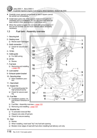 Protectedbycopyright.Copyi
ngforprivateorcommercialpurposes,inpartorinwhole,isnotpermittedunle
ssauthorisedbyVolkswagenAG.VolkswagenAGdoesnot guaranteeorac
ceptanyliabilitywithrespecttothecorrectnessofinformationinthisdocum
en
t.CopyrightbyVolkswagenAG.
♦ Carefully cover opened components or seal if repairs cannot
be carried out immediately.
♦ Install clean parts only: Only unpack replacement parts im‐
mediately prior to installation. Do not use parts that have not
been stored in their packing (e.g. in tool boxes etc.).
♦ When the system is open: Do not work with compressed air if
this can be avoided. Do not move vehicle unless absolutely
necessary.
1.3 Fuel tank - Assembly overview
1 - Securing bolt
2 - Sealing cover
❑ Renew seal if damaged
3 - Earth connection
❑ Check for secure seat‐
ing.
4 - 10 Nm
5 - Cable guide
❑ For ABS wiring
6 - 25 Nm
❑ Renew
7 - Fuel tank
❑ Removing and installing
⇒ page 120
8 - Lock washer
9 - Exhaust system bracket
10 - Securing strap
❑ Note installation posi‐
tion
11 - Heat shield
12 - Supply line
❑ To connecting pipe for
high-pressure pump
❑ Check for secure seat‐
ing
13 - Fuel filter
❑ Installation position: Ar‐
row shows in direction of
flow
❑ Fuel filter - Assembly overview ⇒ page 123
❑ Removing and installing ⇒ page 123
14 - Breather line
❑ To activated charcoal filter
❑ Clipped onto side of fuel tank
❑ Check for secure seating
15 - Seal
❑ Renew
❑ When installing, insert seal "dry" into fuel tank opening
❑ Moisten inner edges of seal with fuel when installing fuel delivery unit only
Jetta 2005 ➤ , Bora 2006 ➤
4-cylinder Injection engine (1.6 l engine, direct injection) - Edition 08.2005
116 Rep. Gr.20 - Fuel supply system
 