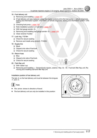 Protectedbycopyright.Copyi
ngforprivateorcommercialpurposes,inpartorinwhole,isnotpermittedunle
ssauthorisedbyVolkswagenAG.VolkswagenAGdoesnot guaranteeorac
ceptanyliabilitywithrespecttothecorrectnessofinformationinthisdocum
en
t.CopyrightbyVolkswagenAG.
16 - Fuel delivery unit
❑ Removing and installing ⇒ page 127
❑ If fuel delivery unit was replaced, adapt the engine control unit to the fuel pump ⇒ vehicle diagnosis,
testing and information system -VAS 5051- or vehicle diagnosis, testing and information system -VAS
5052-
❑ Checking fuel pump ⇒ page 130
❑ Note installation position on fuel tank ⇒ page 117
❑ With fuel gauge sender -G-
❑ Removing and installing fuel gauge sender -G- ⇒ page 129
❑ Clean strainer if soiled
17 - Lock ring, 110 Nm
❑ Check for secure seating
❑ Remove and install using wrench -T10202-
18 - Supply line
❑ Black
❑ Clipped onto side of fuel tank
❑ Check for secure seating
19 - Return hose
❑ Blue
❑ Clipped onto side of fuel tank
❑ Check for secure seating
20 - Tank flap unit
❑ With rubber cup
❑ Removing and installing ⇒ General body repairs, exterior; Rep. Gr. 55 ; Fuel tank filler flap unit; Re‐
moving and installing fuel tank filler flap unit
Installation position of fuel delivery unit:
The tab -2- on the fuel delivery unit must lie between the tongues
-1- and -3-.
Note
♦ The -arrow- shows in direction of travel.
♦ The fuel delivery unit can only be installed in this position.
Jetta 2005 ➤ , Bora 2006 ➤
4-cylinder Injection engine (1.6 l engine, direct injection) - Edition 08.2005
1. Removing and installing parts of fuel supply system 117
 