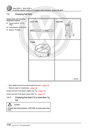 Protectedbycopyright.Copyi
ngforprivateorcommercialpurposes,inpartorinwhole,isnotpermittedunle
ssauthorisedbyVolkswagenAG.VolkswagenAGdoesnot guaranteeorac
ceptanyliabilitywithrespecttothecorrectnessofinformationinthisdocum
en
t.CopyrightbyVolkswagenAG.
1.4 Emptying fuel tank
Special tools and workshop
equipment required
♦ Torque wrench -V.A.G
1332-
♦ Fuel extractor -VAS 5190-
♦ Wrench -T10202-
– Note safety precautions before beginning work ⇒ page 115 .
– Observe rules for cleanliness ⇒ page 115 .
Empty fuel tank if fuel level is higher than 3/4 ⇒ page 118
Empty fuel tank if fuel level is lower than 3/4 ⇒ page 119
1.4.1 Emptying fuel tank if it is more than 3
/4
full
Caution
Fit earth wire of fuel extractor -VAS 5190- at a bare area of the
body.
Jetta 2005 ➤ , Bora 2006 ➤
4-cylinder Injection engine (1.6 l engine, direct injection) - Edition 08.2005
118 Rep. Gr.20 - Fuel supply system
 