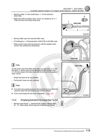 Protectedbycopyright.Copyi
ngforprivateorcommercialpurposes,inpartorinwhole,isnotpermittedunle
ssauthorisedbyVolkswagenAG.VolkswagenAGdoesnot guaranteeorac
ceptanyliabilitywithrespecttothecorrectnessofinformationinthisdocum
en
t.CopyrightbyVolkswagenAG.
– Remove cotter -2- from shaft piece -1- of fuel extractor -
VAS 5190- .
– Mark hose with insulation tape -arrow- at a distance of -a- =
1180 mm from the suction hose end.
– Remove filler cap from fuel tank filler neck.
– Fit shaft piece -1- of fuel extractor -VAS 5190- to the filler neck.
– Slide suction hose into fuel reservoir until the applied mark
-arrow- has reached the shaft piece.
Note
On the lower end of the filler neck there is a ball valve -2- in the
fuel tank -1- which must not be damaged by the suction hose
-3-. For this reason the hose must only be slid up to the applied
mark -arrow-.
– Empty fuel tank as far as possible.
– Pull suction hose out very carefully.
Note
♦ If no fuel is be sucked anymore, the fuel tank is just sufficiently
vacant to open the fuel delivery unit without danger.
♦ If you must empty the fuel tank completely ⇒ page 119 .
1.4.2 Emptying fuel tank if it is less than 3
/4 full
– Remove seat bench ⇒ General body repairs, interior; Rep.
Gr. 72 ; Rear seats; Removing and installing seat bench .
Jetta 2005 ➤ , Bora 2006 ➤
4-cylinder Injection engine (1.6 l engine, direct injection) - Edition 08.2005
1. Removing and installing parts of fuel supply system 119
 